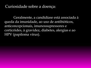 Curiosidade sobre a doença:
Geralmente, a candidíase está associada à
queda da imunidade, ao uso de antibióticos,
anticoncepcionais, imunossupressores e
corticóides, à gravidez, diabetes, alergias e ao
HPV (papiloma vírus).

 