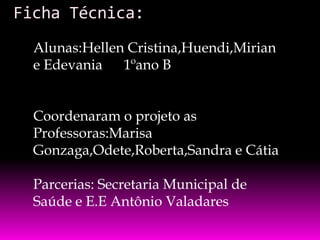 Ficha Técnica:
Alunas:Hellen Cristina,Huendi,Mirian
e Edevania 1ºano B
Coordenaram o projeto as
Professoras:Marisa
Gonzaga,Odete,Roberta,Sandra e Cátia
Parcerias: Secretaria Municipal de
Saúde e E.E Antônio Valadares

 