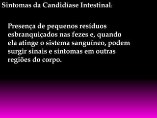 Sintomas da Candidíase Intestinal:
Presença de pequenos resíduos
esbranquiçados nas fezes e, quando
ela atinge o sistema sanguíneo, podem
surgir sinais e sintomas em outras
regiões do corpo.

 