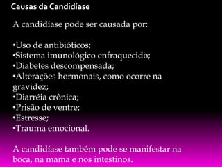 Causas da Candidíase
A candidíase pode ser causada por:
•Uso de antibióticos;
•Sistema imunológico enfraquecido;
•Diabetes descompensada;
•Alterações hormonais, como ocorre na
gravidez;
•Diarréia crônica;
•Prisão de ventre;
•Estresse;
•Trauma emocional.

A candidíase também pode se manifestar na
boca, na mama e nos intestinos.

 