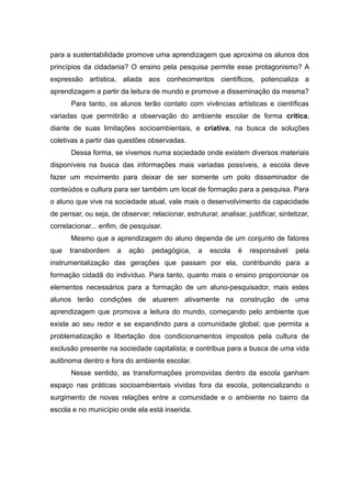 para a sustentabilidade promove uma aprendizagem que aproxima os alunos dos
princípios da cidadania? O ensino pela pesquisa permite esse protagonismo? A
expressão artística, aliada aos conhecimentos científicos, potencializa a
aprendizagem a partir da leitura de mundo e promove a disseminação da mesma?
Para tanto, os alunos terão contato com vivências artísticas e científicas
variadas que permitirão a observação do ambiente escolar de forma crítica,
diante de suas limitações socioambientais, e criativa, na busca de soluções
coletivas a partir das questões observadas.
Dessa forma, se vivemos numa sociedade onde existem diversos materiais
disponíveis na busca das informações mais variadas possíveis, a escola deve
fazer um movimento para deixar de ser somente um polo disseminador de
conteúdos e cultura para ser também um local de formação para a pesquisa. Para
o aluno que vive na sociedade atual, vale mais o desenvolvimento da capacidade
de pensar, ou seja, de observar, relacionar, estruturar, analisar, justificar, sintetizar,
correlacionar... enfim, de pesquisar.
Mesmo que a aprendizagem do aluno dependa de um conjunto de fatores
que transbordem a ação pedagógica, a escola é responsável pela
instrumentalização das gerações que passam por ela, contribuindo para a
formação cidadã do indivíduo. Para tanto, quanto mais o ensino proporcionar os
elementos necessários para a formação de um aluno-pesquisador, mais estes
alunos terão condições de atuarem ativamente na construção de uma
aprendizagem que promova a leitura do mundo, começando pelo ambiente que
existe ao seu redor e se expandindo para a comunidade global; que permita a
problematização e libertação dos condicionamentos impostos pela cultura de
exclusão presente na sociedade capitalista; e contribua para a busca de uma vida
autônoma dentro e fora do ambiente escolar.
Nesse sentido, as transformações promovidas dentro da escola ganham
espaço nas práticas socioambientais vividas fora da escola, potencializando o
surgimento de novas relações entre a comunidade e o ambiente no bairro da
escola e no município onde ela está inserida.
8
 