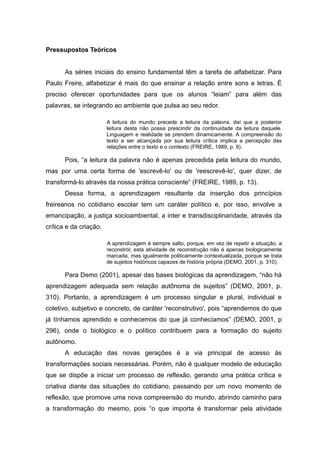 Pressupostos Teóricos
As séries iniciais do ensino fundamental têm a tarefa de alfabetizar. Para
Paulo Freire, alfabetizar é mais do que ensinar a relação entre sons e letras. É
preciso oferecer oportunidades para que os alunos “leiam” para além das
palavras, se integrando ao ambiente que pulsa ao seu redor.
A leitura do mundo precede a leitura da palavra, daí que a posterior
leitura desta não possa prescindir da continuidade da leitura daquele.
Linguagem e realidade se prendem dinamicamente. A compreensão do
texto a ser alcançada por sua leitura crítica implica a percepção das
relações entre o texto e o contexto (FREIRE, 1989, p. 9).
Pois, “a leitura da palavra não é apenas precedida pela leitura do mundo,
mas por uma certa forma de 'escrevê-lo' ou de 'reescrevê-lo', quer dizer, de
transformá-lo através da nossa prática consciente” (FREIRE, 1989, p. 13).
Dessa forma, a aprendizagem resultante da inserção dos princípios
freireanos no cotidiano escolar tem um caráter político e, por isso, envolve a
emancipação, a justiça socioambiental, a inter e transdisciplinaridade, através da
crítica e da criação.
A aprendizagem é sempre salto, porque, em vez de repetir a situação, a
reconstrói; esta atividade de reconstrução não é apenas biologicamente
marcada, mas igualmente politicamente contextualizada, porque se trata
de sujeitos históricos capazes de história própria (DEMO, 2001, p. 310).
Para Demo (2001), apesar das bases biológicas da aprendizagem, “não há
aprendizagem adequada sem relação autônoma de sujeitos” (DEMO, 2001, p.
310). Portanto, a aprendizagem é um processo singular e plural, individual e
coletivo, subjetivo e concreto, de caráter 'reconstrutivo', pois “aprendemos do que
já tínhamos aprendido e conhecemos do que já conhecíamos” (DEMO, 2001, p
296), onde o biológico e o político contribuem para a formação do sujeito
autônomo.
A educação das novas gerações é a via principal de acesso às
transformações sociais necessárias. Porém, não é qualquer modelo de educação
que se dispõe a iniciar um processo de reflexão, gerando uma prática crítica e
criativa diante das situações do cotidiano, passando por um novo momento de
reflexão, que promove uma nova compreensão do mundo, abrindo caminho para
a transformação do mesmo, pois “o que importa é transformar pela atividade
 