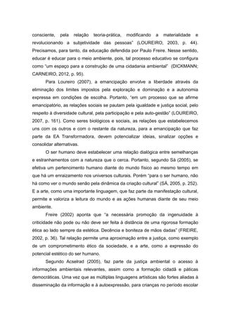 consciente, pela relação teoria-prática, modificando a materialidade e
revolucionando a subjetividade das pessoas” (LOUREIRO, 2003, p. 44).
Precisamos, para tanto, da educação defendida por Paulo Freire. Nesse sentido,
educar é educar para o meio ambiente, pois, tal processo educativo se configura
como “um espaço para a construção de uma cidadania ambiental” (DICKMANN;
CARNEIRO, 2012, p. 95).
Para Loureiro (2007), a emancipação envolve a liberdade através da
eliminação dos limites impostos pela exploração e dominação e a autonomia
expressa em condições de escolha. Portanto, “em um processo que se afirme
emancipatório, as relações sociais se pautam pela igualdade e justiça social, pelo
respeito à diversidade cultural, pela participação e pela auto-gestão” (LOUREIRO,
2007, p. 161). Como seres biológicos e sociais, as relações que estabelecemos
uns com os outros e com o restante da natureza, para a emancipação que faz
parte da EA Transformadora, devem potencializar ideias, sinalizar opções e
consolidar alternativas.
O ser humano deve estabelecer uma relação dialógica entre semelhanças
e estranhamentos com a natureza que o cerca. Portanto, segundo Sá (2005), se
efetiva um pertencimento humano diante do mundo físico ao mesmo tempo em
que há um enraizamento nos universos culturais. Porém “para o ser humano, não
há como ver o mundo senão pela dinâmica da criação cultural” (SÁ, 2005, p. 252).
E a arte, como uma importante linguagem, que faz parte da manifestação cultural,
permite e valoriza a leitura do mundo e as ações humanas diante de seu meio
ambiente.
Freire (2002) aponta que “a necessária promoção da ingenuidade à
criticidade não pode ou não deve ser feita à distância de uma rigorosa formação
ética ao lado sempre da estética. Decência e boniteza de mãos dadas” (FREIRE,
2002, p. 36). Tal relação permite uma aproximação entre a justiça, como exemplo
de um comprometimento ético da sociedade, e a arte, como a expressão do
potencial estético do ser humano.
Segundo Acselrad (2005), faz parte da justiça ambiental o acesso à
informações ambientais relevantes, assim como a formação cidadã e páticas
democráticas. Uma vez que as múltiplas linguagens artísticas são fortes aliadas à
disseminação da informação e à autoexpressão, para crianças no período escolar
10
 