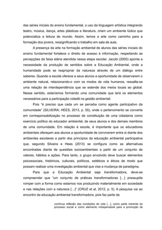 das séries iniciais do ensino fundamental, o uso da linguagem artística integrando
teatro, música, dança, artes plásticas e literatura, criam um ambiente lúdico que
potencializa a leitura de mundo. Assim, temos a arte como caminho para a
formação dos jovens, ressignificando o trabalho em sala de aula.
A presença da arte na formação ambiental de alunos das séries iniciais do
ensino fundamental fortalece o direito de acesso à informação, respeitando as
percepções da faixa etária atendida nessa etapa escolar. Jacobi (2005) aponta a
necessidade da produção de sentidos sobre a Educação Ambiental, onde a
humanidade pode se reapropriar da natureza através de um diálogo entre
saberes. Quando a escola oferece a seus alunos a oportunidade de observarem o
ambiente natural, relacionando-o com os modos de vida humanos, ressalta-se
uma relação de interdependência que se estende dos meios locais ao global.
Nesse sentido, estaríamos formando uma comunidade que terá os elementos
necessários para a participação cidadã na gestão ambiental.
Pois “é preciso que cada um se perceba como agente participativo da
comunidade” (SILVEIRA; HEES, 2013, p. 55), onde o pertencimento se converta
em corresponsabilização no processo de constituição de uma cidadania como
exercício político do educador ambiental, de seus alunos e dos demais membros
de uma comunidade. Em relação à escola, é importante que os educadores
ambientais ofereçam aos alunos a oportunidade de conviverem entre si diante dos
ambientes escolares a partir dos princípios da educação ambiental participativa
que, segundo Silveira e Hees (2013) se configura como as alternativas
encontradas diante de questões socioambientais a partir de um conjunto de
valores, hábitos e ações. Para tanto, o grupo envolvido deve buscar elementos
psicossociais, históricos, culturais, políticos, estéticos e éticos de modo que
possam realizar uma investigação ambiental que vise a mudança de paradigma.
Para que a Educação Ambiental seja transformadora, deve-se
compreender que “um conjunto de práticas transformadoras […] pressupõe
romper com a forma como estamos nos produzindo materialmente em sociedade
e nas relações com a natureza […]” (CRUZ et al, 2012, p. 5). A pesquisa vai ao
encontro da educação ambiental transformadora, pois faz parte da
contínua reflexão das condições de vida […], como parte inerente do
processo social e como elemento indispensável para a promoção de
 