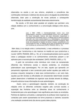 observados na escola e em seu entorno, ampliando a consciência das
contribuições individuais e coletivas dos alunos para a divulgação da problemática
observada, base para a construção de novas posturas e consequente
transformação da realidade socioambiental observada anteriormente.
Na escola, a EA deve estar pautada em projetos que permitam uma
relação dialética com o conhecimento e a comunicação dialógica entre alunos,
pois,
para o MEC (1996) a interdisciplinaridade ocorre num nível
epistemológico, enquanto a transversalidade ocorre num nível didático.
Na nossa concepção, todavia, são duas dimensões inseparáveis e
intrinsecamente conectadas entre si. O diálogo entre os diversos saberes
está além dos níveis epistemológicos ou metodológicos, ancorando-se
em campos ideológicos temporais e espaciais bastante complexos. Mais
ainda, ele ultrapassa as relações de tempo e espaço, possibilitando uma
comunicação em rede, um diálogo que se abre na perspectiva de romper
com fronteiras do conhecimento (SATO; PASSOS, 2003, p. 18).
Além disso, é na relação entre o conhecimento, o meio ambiente e o processo
educativo que “construirmos a nós mesmos na medida em que construímos o
mundo” (SATO; PASSOS, 2003, p. 16). Já “a transdisciplinaridade ocorre quando
cessa a pedagogia escolar e os conhecimentos construídos passam a ser
aplicados para a reconstrução das sociedades” (SATO; PASSOS, 2003, p. 17).
A partir da convivência entre indivíduos com níveis de compreensão
diferentes dos fenômenos sociais e naturais existentes, os envolvidos
potencializam suas aprendizagens. Por um lado, aquele que apresenta um
pensamento organizado e bem construído pode auxiliar aqueles que estão em
processo enquanto reorganiza e testa seus conhecimentos e, por outro lado,
aqueles que têm dúvidas ou dificuldades em compreender determinado conceito
podem desenvolver a habilidade de organizar suas dúvidas através do diálogo,
enquanto adiciona novas informações às suas aprendizagens.
Assim, como a aprendizagem depende, também, da construção de
relações entre os diferentes conteúdos exigidos pelo currículo escolar, a
superação das fronteiras entre as diferentes áreas do conhecimento é
fundamental para uma aprendizagem mais significativa para todos os envolvidos.
Partindo de objetivos curriculares, o planejamento do professor deve organizar os
conteúdos para serem apresentados de forma prazerosa e coerente, buscando
uma avaliação constante tanto dos alunos quanto deles próprios.
 