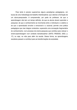 Para tanto é preciso superarmos alguns paradigmas pedagógicos, em
busca de uma metodologia de trabalho interdisciplinar, que valorize a formação de
um aluno-pesquisador. A compreensão, por parte do professor, de que a
aprendizagem não tem um tempo definido, de que os alunos devem aprender a
pesquisar, de que o conhecimento se movimenta entre o individual e o coletivo e
de que o aprendizado envolve o emocional e o racional, permite uma prática
pedagógica que vise integrar conteúdos, superando uma concepção fragmentária
do conhecimento, num processo de ensino-pesquisa que contribui para colocar o
ensino-aprendizagem num contexto transdisciplinar (SATO; PASSOS, 2003, p.
17), ou seja, na vida para além da escola. Dessa forma, as aprendizagens
escolares passam a contribuir para as transformações da sociedade.
14
 