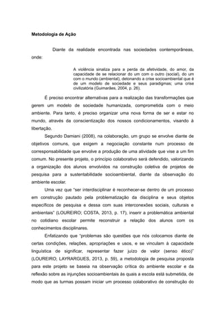Metodologia de Ação
Diante da realidade encontrada nas sociedades contemporâneas,
onde:
A violência sinaliza para a perda da afetividade, do amor, da
capacidade de se relacionar do um com o outro (social), do um
com o mundo (ambiental), detonando a crise socioambiental que é
de um modelo de sociedade e seus paradigmas; uma crise
civilizatória (Guimarães, 2004, p. 26).
É preciso encontrar alternativas para a realização das transformações que
gerem um modelo de sociedade humanizada, comprometida com o meio
ambiente. Para tanto, é preciso organizar uma nova forma de ser e estar no
mundo, através da conscientização dos nossos condicionamentos, visando à
libertação.
Segundo Damiani (2008), na colaboração, um grupo se envolve diante de
objetivos comuns, que exigem a negociação constante num processo de
corresponsabilidade que envolve a produção de uma atividade que vise a um fim
comum. No presente projeto, o princípio colaborativo será defendido, valorizando
a organização dos alunos envolvidos na construção coletiva de projetos de
pesquisa para a sustentabilidade socioambiental, diante da observação do
ambiente escolar.
Uma vez que “ser interdisciplinar é reconhecer-se dentro de um processo
em construção pautado pela problematização da disciplina e seus objetos
específicos de pesquisa e dessa com suas interconexões sociais, culturais e
ambientais” (LOUREIRO; COSTA, 2013, p. 17), inserir a problemática ambiental
no cotidiano escolar permite reconstruir a relação dos alunos com os
conhecimentos disciplinares.
Enfatizando que “problemas são questões que nós colocamos diante de
certas condições, relações, apropriações e usos, e se vinculam à capacidade
linguística de significar, representar fazer juízo de valor (senso ético)”
(LOUREIRO; LAYRARGUES, 2013, p. 59), a metodologia de pesquisa proposta
para este projeto se baseia na observação crítica do ambiente escolar e da
reflexão sobre as injunções socioambientais às quais a escola está submetida, de
modo que as turmas possam iniciar um processo colaborativo de construção do
 