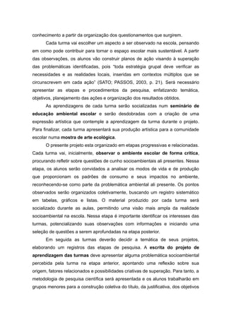 conhecimento a partir da organização dos questionamentos que surgirem.
Cada turma vai escolher um aspecto a ser observado na escola, pensando
em como pode contribuir para tornar o espaço escolar mais sustentável. A partir
das observações, os alunos vão construir planos de ação visando à superação
das problemáticas identificadas, pois “toda estratégia grupal deve verificar as
necessidades e as realidades locais, inseridas em contextos múltiplos que se
circunscrevem em cada ação” (SATO; PASSOS, 2003, p. 21). Será necessário
apresentar as etapas e procedimentos da pesquisa, enfatizando temática,
objetivos, planejamento das ações e organização dos resultados obtidos.
As aprendizagens de cada turma serão socializadas num seminário de
educação ambiental escolar e serão desdobradas com a criação de uma
expressão artística que contemple a aprendizagem da turma durante o projeto.
Para finalizar, cada turma apresentará sua produção artística para a comunidade
escolar numa mostra de arte ecológica.
O presente projeto esta organizado em etapas progressivas e relacionadas.
Cada turma vai, inicialmente, observar o ambiente escolar de forma crítica,
procurando refletir sobre questões de cunho socioambientais ali presentes. Nessa
etapa, os alunos serão convidados a analisar os modos de vida e de produção
que proporcionam os padrões de consumo e seus impactos no ambiente,
reconhecendo-se como parte da problemática ambiental ali presente. Os pontos
observados serão organizados coletivamente, buscando um registro sistemático
em tabelas, gráficos e listas. O material produzido por cada turma será
socializado durante as aulas, permitindo uma visão mais ampla da realidade
socioambiental na escola. Nessa etapa é importante identificar os interesses das
turmas, potencializando suas observações com informações e iniciando uma
seleção de questões a serem aprofundadas na etapa posterior.
Em seguida as turmas deverão decidir a temática de seus projetos,
elaborando um registros das etapas de pesquisa. A escrita do projeto de
aprendizagem das turmas deve apresentar alguma problemática socioambiental
percebida pela turma na etapa anterior, apontando uma reflexão sobre sua
origem, fatores relacionados e possibilidades criativas de superação. Para tanto, a
metodologia de pesquisa científica será apresentada e os alunos trabalharão em
grupos menores para a construção coletiva do título, da justificativa, dos objetivos
16
 