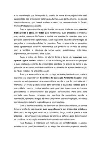 e da metodologia que farão parte do projeto da turma. Esse projeto inicial será
apresentado aos professores titulares das turmas, para conhecimento, e à equipe
diretiva da escola, que deverá analisar o mérito dos mesmos diante do Projeto
Político Pedagógico da escola.
Com a aprovação da equipe diretiva, os alunos iniciarão uma pesquisa
bibliográfica e coleta de dados para fundamentar suas propostas e direcionar
suas ações, construir hipóteses e auxiliar na seleção de materiais para uma
pesquisa posterior mais aprofundada. Essa etapa está pautada na formulação de
perguntas e construção coletiva de respostas. Para complementar as pesquisas
serão apresentados diversos instrumentos que poderão ser usados de acordo
com a temática e objetivos da turma como: questionários, entrevistas,
experimentos, observações, entre outros.
Após a coleta de dados, os alunos terão a tarefa de organizar suas
aprendizagens iniciais, refletindo sobre as informações levantadas na pesquisa
e suas implicações diante da problemática abordada no projeto da turma e seu
potencial para a transformação da realidade socioambiental a partir da construção
de novas relações no ambiente escolar.
Para que a comunidade escolar conheça as produções das turmas, a etapa
seguinte será organizar um Seminário de Educação Ambiental Escolar, onde
cada turma vai apresentar para a comunidade escolar o que foi produzido até o
momento. O evento poderá contar com parcerias e atividades voltadas para a
comunidade, mas o principal objetivo será promover trocas entre as turmas,
possibilitando o enriquecimento dos projetos apresentados. Para tanto, será
montada uma banca, composta por membros da comunidade escolar e
convidados, que terá a função de emitir um parecer sobre cada projeto, buscando
complementar o trabalho realizado para a próxima etapa.
Com o feedback recebido no Seminário de Educação Ambiental, as turmas
terão a tarefa de transformar suas aprendizagens em produções artísticas.
Misturando as linguagens artísticas – com teatro, dança, música, poesia e artes
plásticas –, as turmas deverão articular os talentos e esforços para disseminarem
os princípios da educação ambiental transformadora através da arte.
Para finalizar, é importante um momento de confraternização e alegria,
envolvendo os princípios defendidos ao longo das atividades propostas. Através
 