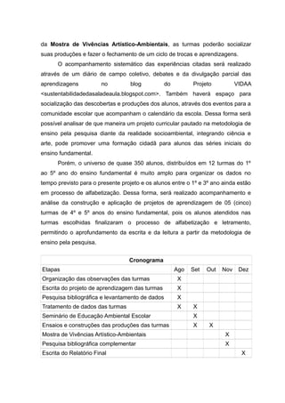 da Mostra de Vivências Artístico-Ambientais, as turmas poderão socializar
suas produções e fazer o fechamento de um ciclo de trocas e aprendizagens.
O acompanhamento sistemático das experiências citadas será realizado
através de um diário de campo coletivo, debates e da divulgação parcial das
aprendizagens no blog do Projeto VIDAA
<sustentabilidadedasaladeaula.blogspot.com>. Também haverá espaço para
socialização das descobertas e produções dos alunos, através dos eventos para a
comunidade escolar que acompanham o calendário da escola. Dessa forma será
possível analisar de que maneira um projeto curricular pautado na metodologia de
ensino pela pesquisa diante da realidade socioambiental, integrando ciência e
arte, pode promover uma formação cidadã para alunos das séries iniciais do
ensino fundamental.
Porém, o universo de quase 350 alunos, distribuídos em 12 turmas do 1º
ao 5º ano do ensino fundamental é muito amplo para organizar os dados no
tempo previsto para o presente projeto e os alunos entre o 1º e 3º ano ainda estão
em processo de alfabetização. Dessa forma, será realizado acompanhamento e
análise da construção e aplicação de projetos de aprendizagem de 05 (cinco)
turmas de 4º e 5º anos do ensino fundamental, pois os alunos atendidos nas
turmas escolhidas finalizaram o processo de alfabetização e letramento,
permitindo o aprofundamento da escrita e da leitura a partir da metodologia de
ensino pela pesquisa.
Cronograma
Etapas Ago Set Out Nov Dez
Organização das observações das turmas X
Escrita do projeto de aprendizagem das turmas X
Pesquisa bibliográfica e levantamento de dados X
Tratamento de dados das turmas X X
Seminário de Educação Ambiental Escolar X
Ensaios e construções das produções das turmas X X
Mostra de Vivências Artístico-Ambientais X
Pesquisa bibliográfica complementar X
Escrita do Relatório Final X
18
 