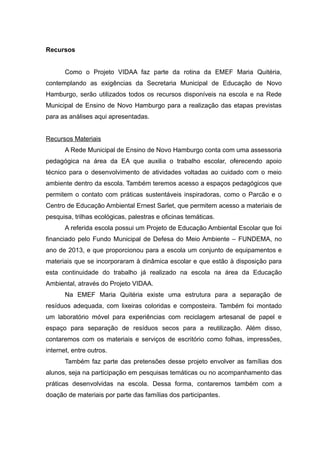 Recursos
Como o Projeto VIDAA faz parte da rotina da EMEF Maria Quitéria,
contemplando as exigências da Secretaria Municipal de Educação de Novo
Hamburgo, serão utilizados todos os recursos disponíveis na escola e na Rede
Municipal de Ensino de Novo Hamburgo para a realização das etapas previstas
para as análises aqui apresentadas.
Recursos Materiais
A Rede Municipal de Ensino de Novo Hamburgo conta com uma assessoria
pedagógica na área da EA que auxilia o trabalho escolar, oferecendo apoio
técnico para o desenvolvimento de atividades voltadas ao cuidado com o meio
ambiente dentro da escola. Também teremos acesso a espaços pedagógicos que
permitem o contato com práticas sustentáveis inspiradoras, como o Parcão e o
Centro de Educação Ambiental Ernest Sarlet, que permitem acesso a materiais de
pesquisa, trilhas ecológicas, palestras e oficinas temáticas.
A referida escola possui um Projeto de Educação Ambiental Escolar que foi
financiado pelo Fundo Municipal de Defesa do Meio Ambiente – FUNDEMA, no
ano de 2013, e que proporcionou para a escola um conjunto de equipamentos e
materiais que se incorporaram à dinâmica escolar e que estão à disposição para
esta continuidade do trabalho já realizado na escola na área da Educação
Ambiental, através do Projeto VIDAA.
Na EMEF Maria Quitéria existe uma estrutura para a separação de
resíduos adequada, com lixeiras coloridas e composteira. Também foi montado
um laboratório móvel para experiências com reciclagem artesanal de papel e
espaço para separação de resíduos secos para a reutilização. Além disso,
contaremos com os materiais e serviços de escritório como folhas, impressões,
internet, entre outros.
Também faz parte das pretensões desse projeto envolver as famílias dos
alunos, seja na participação em pesquisas temáticas ou no acompanhamento das
práticas desenvolvidas na escola. Dessa forma, contaremos também com a
doação de materiais por parte das famílias dos participantes.
 