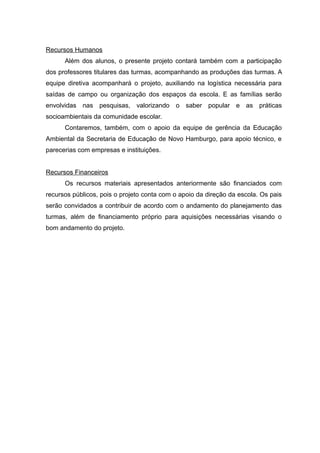 Recursos Humanos
Além dos alunos, o presente projeto contará também com a participação
dos professores titulares das turmas, acompanhando as produções das turmas. A
equipe diretiva acompanhará o projeto, auxiliando na logística necessária para
saídas de campo ou organização dos espaços da escola. E as famílias serão
envolvidas nas pesquisas, valorizando o saber popular e as práticas
socioambientais da comunidade escolar.
Contaremos, também, com o apoio da equipe de gerência da Educação
Ambiental da Secretaria de Educação de Novo Hamburgo, para apoio técnico, e
parecerias com empresas e instituições.
Recursos Financeiros
Os recursos materiais apresentados anteriormente são financiados com
recursos públicos, pois o projeto conta com o apoio da direção da escola. Os pais
serão convidados a contribuir de acordo com o andamento do planejamento das
turmas, além de financiamento próprio para aquisições necessárias visando o
bom andamento do projeto.
20
 