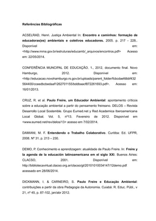 Referências Bibliográficas
ACSELRAD, Henri. Justiça Ambiental In: Encontro e caminhos: formação de
educadoras(es) ambientais e coletivos educadores. 2005. p. 217 - 228..
Disponível em:
<http://www.mma.gov.br/estruturas/educamb/_arquivos/encontros.pdf> Acesso
em: 22/05/2014.
CONFERÊNCIA MUNCIPAL DE EDUCAÇÃO. 1., 2012, documento final. Novo
Hamburgo, 2012. Disponível em:
<http://educacao.novohamburgo.rs.gov.br/uploads/parent_folder/fcbcdaefdbbf432
564400/cceedbcbedaaf1262701155/bddbaacf872261693.pdf>. Acesso em:
16/01/2013.
CRUZ, R. et al. Paulo Freire, um Educador Ambiental: apontamento críticos
sobre a educação ambiental a partir do pensamento freireano. DELOS – Revista
Desarrollo Local Sostemble. Grupo Eurned.net y Red Academica Iberoamericana
Local Global. Vol. 5, nº13. Fevereiro de 2012. Disponível em
<www.eumed.net/rev/delos/13> acesso em 7/02/2014.
DAMIANI, M. F. Entendendo o Trabalho Colaborativo. Curitiba: Ed. UFPR,
2008. Nº 31. p. 213 – 230.
DEMO, P. Conhecimento e aprendizagem: atualidade de Paulo Freire. In: Freire y
la agenda de la educación latinoamericana em el siglo XXI. Buenos Airies:
CLACSO, 2001. Disponível em:
http://bibliotecavirtual.clacso.org.ar/clacso/gt/20101010034147/12demo.pdf
acessado em 28/06/2014.
DICKMANN, I. & CARNEIRO, S. Paulo Freire e Educação Ambiental:
contribuições a partir da obra Pedagogia da Autonomia. Cuiabá: R. Educ. Públ., v
21, nº 45, p. 87-102, jan/abr 2012.
 