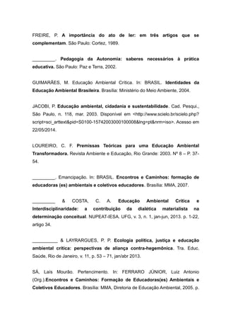 FREIRE, P. A importância do ato de ler: em três artigos que se
complementam. São Paulo: Cortez, 1989.
_________. Pedagogia da Autonomia: saberes necessários à prática
educativa. São Paulo: Paz e Terra, 2002.
GUIMARÃES, M. Educação Ambiental Crítica. In: BRASIL. Identidades da
Educação Ambiental Brasileira. Brasília: Ministério do Meio Ambiente, 2004.
JACOBI, P. Educação ambiental, cidadania e sustentabilidade. Cad. Pesqui.,
São Paulo, n. 118, mar. 2003. Disponível em <http://www.scielo.br/scielo.php?
script=sci_arttext&pid=S0100-15742003000100008&lng=pt&nrm=iso>. Acesso em
22/05/2014.
LOUREIRO, C. F. Premissas Teóricas para uma Educação Ambiental
Transformadora. Revista Ambiente e Educação, Rio Grande: 2003. Nº 8 – P. 37-
54.
_________. Emancipação. In: BRASIL. Encontros e Caminhos: formação de
educadoras (es) ambientais e coletivos educadores. Brasília: MMA, 2007.
_________ & COSTA, C. A. Educação Ambiental Crítica e
Interdisciplinaridade: a contribuição da dialética materialista na
determinação conceitual. NUPEAT-IESA. UFG, v. 3, n. 1, jan-jun, 2013. p. 1-22,
artigo 34.
__________ & LAYRARGUES, P. P. Ecologia política, justiça e educação
ambiental crítica: perspectivas de aliança contra-hegemônica. Tra. Educ.
Saúde, Rio de Janeiro, v. 11, p. 53 – 71, jan/abr 2013.
SÁ, Laís Mourão. Pertencimento. In: FERRARO JÚNIOR, Luiz Antonio
(Org.).Encontros e Caminhos: Formação de Educadoras(es) Ambientais e
Coletivos Educadores. Brasília: MMA, Diretoria de Educação Ambiental, 2005. p.
22
 