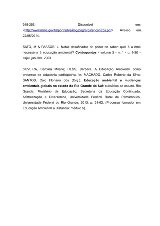 245-256. Disponível em:
<http://www.mma.gov.br/port/sdi/ea/og/pog/arqs/encontros.pdf>. Acesso em
22/05/2014.
SATO, M & PASSOS, L. Notas desafinadas do poder do saber: qual é a rima
necessária à educação ambiental? Contrapontos - volume 3 - n. 1 - p. 9-26 -
Itajaí, jan./abr. 2003.
SILVEIRA, Barbara Milene; HESS, Bárbara. A Educação Ambiental como
processo de cidadania participativa. In: MACHADO, Carlos Roberto da Silva;
SANTOS, Caio Floriano dos (Org.). Educação ambiental e mudanças
ambientais globais no estado do Rio Grande do Sul: subsídios ao estudo. Rio
Grande: Ministério da Educação, Secretaria da Educação Continuada,
Alfabetização e Diversidade, Universidade Federal Rural de Pernambuco,
Universidade Federal do Rio Grande, 2013. p. 51-62. (Processo formador em
Educação Ambiental a Distância: módulo 5).
 