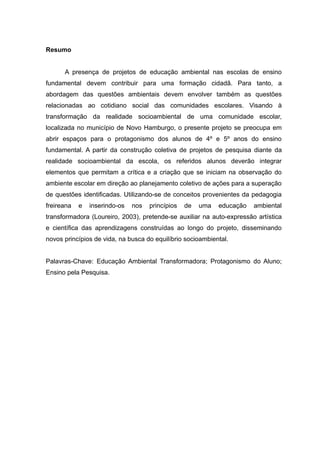 Resumo
A presença de projetos de educação ambiental nas escolas de ensino
fundamental devem contribuir para uma formação cidadã. Para tanto, a
abordagem das questões ambientais devem envolver também as questões
relacionadas ao cotidiano social das comunidades escolares. Visando à
transformação da realidade socioambiental de uma comunidade escolar,
localizada no município de Novo Hamburgo, o presente projeto se preocupa em
abrir espaços para o protagonismo dos alunos de 4º e 5º anos do ensino
fundamental. A partir da construção coletiva de projetos de pesquisa diante da
realidade socioambiental da escola, os referidos alunos deverão integrar
elementos que permitam a crítica e a criação que se iniciam na observação do
ambiente escolar em direção ao planejamento coletivo de ações para a superação
de questões identificadas. Utilizando-se de conceitos provenientes da pedagogia
freireana e inserindo-os nos princípios de uma educação ambiental
transformadora (Loureiro, 2003), pretende-se auxiliar na auto-expressão artística
e científica das aprendizagens construídas ao longo do projeto, disseminando
novos princípios de vida, na busca do equilíbrio socioambiental.
Palavras-Chave: Educação Ambiental Transformadora; Protagonismo do Aluno;
Ensino pela Pesquisa.
 