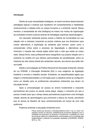 Introdução
Diante de suas necessidades biológicas, os seres humanos desenvolveram
estratégias lógicas e criativas que resultaram em comportamentos e habilidades
revolucionando a relação entre os corpos humanos e o ambiente natural. Dessa
maneira, a necessidade da vida (biológica) se insere nos modos de organização
da sociedade humana (cultura) através de estratégias cognitivas (aprendizagem).
Um educador ambiental precisa revisar a história da humanidade em sua
relação com a natureza, buscando os pontos criativos que nos direcionam para
modos alternativos à exploração do ambiente pelo homem, assim como a
compreensão crítica sobre o processo de degradação e alternativas para
minimizar o impacto das nossas ações sobre toda a vida que existe ao nosso
redor. Dessa forma, esse profissional deve ressignificar sua própria relação com o
ambiente na medida em que oferece oportunidades de sensibilização, sobre os
impactos da vida urbana diante dos ambientes naturais, aos alunos que estão sob
sua tutela.
Desde a promulgação da Política Nacional da Educação Ambiental, através
da Lei 9795/99, a Educação Ambiental (EA) é uma exigência da legislação
brasileira e envolve o trabalho escolar. Entretanto, as especificidades legais que
exigem a interdisciplinaridade e a formação para a cidadania ainda se configuram
como um desafio para os profissionais educadores ambientais que atuam na
educação formal.
Após a universalização do acesso ao ensino fundamental e crescente
permanência dos jovens na escola nessa etapa, chegou o momento em que é
preciso investir para que o tempo dessa permanência proporcione uma formação
cidadã, através de aprendizagens que promovam a leitura do mundo, permitindo
que os alunos se libertem de seus condicionamentos em busca de uma vida
autônoma.
Podemos entender a educação ambiental como:
Práxis social que favorece a interdependência entre o “eu e o outro” em
relações sociais na natureza, estabelecendo processos dialógicos com a
finalidade de emancipar as pessoas e transformar a realidade por meio
de processo reflexivo e politicamente comprometido com a revolução das
subjetividades e práticas na sociedade capitalista (LOUREIRO; COSTA,
2013, p. 16).
2
 