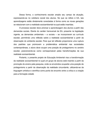 Dessa forma, o conhecimento escolar amplia seu campo de atuação,
expressando-se no cotidiano social dos alunos. No que se refere à EA, tais
aprendizagens estão diretamente conectadas à forma como as novas gerações
se relacionam com a realidade socioambiental na qual estão inseridas.
O processo escolar deve priorizar a aprendizagem dos alunos a partir das
demandas sociais. Diante do caráter transversal da EA, presente na legislação
vigente, as demandas ambientais – e sociais – se incorporaram ao currículo
escolar, permitindo uma reflexão sobre a realidade socioambiental a partir da
observação do ambiente escolar. Para que tal reflexão proporcione uma ruptura
dos padrões que promovem a problemática ambiental nas sociedades
contemporâneas, o aluno deve ocupar uma posição de protagonismo no cenário
escolar, posicionando-se como corresponsável pelas transformações de sua
realidade socioambiental.
Portanto, o presente projeto de Educação Ambiental visa a transformação
da realidade socioambiental no qual um grupo de alunos está inserido a partir da
promoção do ensino pela pesquisa, onde os envolvidos ocuparão uma posição de
protagonismo a partir da observação da realidade circundante, utilizando-se da
linguagem artística e científica como ponto de encontro entre a crítica e a criação
para a formação cidadã.
 