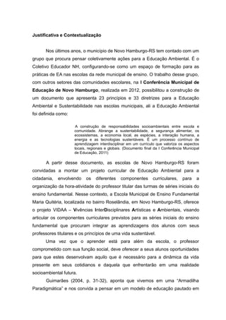 Justificativa e Contextualização
Nos últimos anos, o município de Novo Hamburgo-RS tem contado com um
grupo que procura pensar coletivamente ações para a Educação Ambiental. É o
Coletivo Educador NH, configurando-se como um espaço de formação para as
práticas de EA nas escolas da rede municipal de ensino. O trabalho desse grupo,
com outros setores das comunidades escolares, na I Conferência Municipal de
Educação de Novo Hamburgo, realizada em 2012, possibilitou a construção de
um documento que apresenta 23 princípios e 33 diretrizes para a Educação
Ambiental e Sustentabilidade nas escolas municipais, ali a Educação Ambiental
foi definida como:
A construção de responsabilidades socioambientais entre escola e
comunidade. Abrange a sustentabilidade, a segurança alimentar, os
ecossistemas, a economia local, as espécies, a interação humana, a
energia e as tecnologias sustentáveis. É um processo contínuo de
aprendizagem interdisciplinar em um currículo que valoriza os aspectos
locais, regionais e globais. (Documento final da I Conferência Municipal
de Educação, 2011)
A partir desse documento, as escolas de Novo Hamburgo-RS foram
convidadas a montar um projeto curricular de Educação Ambiental para a
cidadania, envolvendo os diferentes componentes curriculares, para a
organização da hora-atividade do professor titular das turmas de séries iniciais do
ensino fundamental. Nesse contexto, a Escola Municipal de Ensino Fundamental
Maria Quitéria, localizada no bairro Roselândia, em Novo Hamburgo-RS, oferece
o projeto VIDAA – Vivências InterDisciplinares Artísticas e Ambientais, visando
articular os componentes curriculares previstos para as séries iniciais do ensino
fundamental que procuram integrar as aprendizagens dos alunos com seus
professores titulares e os princípios de uma vida sustentável.
Uma vez que o aprender está para além da escola, o professor
comprometido com sua função social, deve oferecer a seus alunos oportunidades
para que estes desenvolvam aquilo que é necessário para a dinâmica da vida
presente em seus cotidianos e daquela que enfrentarão em uma realidade
socioambiental futura.
Guimarães (2004, p. 31-32), aponta que vivemos em uma “Armadilha
Paradigmática” e nos convida a pensar em um modelo de educação pautado em
4
 