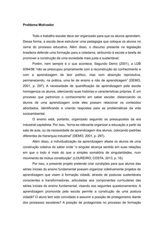 Problema Motivador
Todo o trabalho escolar deve ser organizado para que os alunos aprendam.
Dessa forma, a escola deve estruturar uma pedagogia que coloque os alunos no
cerne do processo educativo. Além disso, o discurso presente na legislação
brasileira defende uma formação para a cidadania, atribuindo à escola a tarefa de
promover a construção de uma sociedade mais justa e sustentável.
Porém, nem sempre é o que acontece. Segundo Demo (2001), a LDB
9394/96 “não se preocupou propriamente com a reconstrução do conhecimento e
com a aprendizagem de teor político, mas com absorção reprodutiva,
permanecendo, na prática, uma lei de ensino e não de aprendizagem” (DEMO,
2001, p. 297). A necessidade de quantificação da aprendizagem pela escola
homogeniza os alunos, silenciando suas histórias e características próprias. É um
processo que padroniza o conhecimento em saber escolar, distanciando os
alunos de uma aprendizagem onde eles possam relacionar os conteúdos
abordados, identificando e criando respostas para as problemáticas da vida
socioambiental.
O ensino está, portanto, organizado seguindo os pressupostos da era
industrial capitalista. Por isso, “torna-se relevante organizar a educação a partir da
sala de aula, ou da necessidade de aprendizagem dos alunos, colocando padrões
diferentes da hierarquia industrial” (DEMO, 2001, p. 297).
Além disso, a individualização da aprendizagem afasta os alunos de uma
construção coletiva do saber onde “o singular alcança sentido em suas relações
em que o todo é mais do que a simples somatória de singularidades, num
movimento de mútua constituição” (LOUREIRO; COSTA, 2013, p. 16).
Por isso, o presente projeto pretende criar condições para que alunos das
séries iniciais do ensino fundamental possam organizar coletivamente projetos de
aprendizagem que visem à formação cidadã, através de posturas sustentáveis
conscientes e transformadoras, articuladas aos componentes curriculares das
séries iniciais do ensino fundamental, visando aos seguintes questionamentos: A
aprendizagem promovida pela escola permite a construção de uma postura
cidadã? O aluno tem sido convidado a assumir a posição de protagonismo diante
dos processos escolares? A posição de protagonista no processo de formação
 