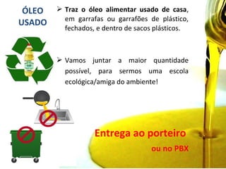 ÓLEO
USADO
 Traz o óleo alimentar usado de casa,
em garrafas ou garrafões de plástico,
fechados, e dentro de sacos plásticos.
 Vamos juntar a maior quantidade
possível, para sermos uma escola
ecológica/amiga do ambiente!
Entrega ao porteiro
ou no PBX
 