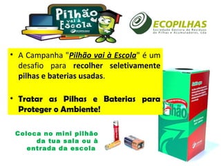 • A Campanha "Pilhão vai à Escola" é um
desafio para recolher seletivamente
pilhas e baterias usadas.
• Tratar as Pilhas e Baterias para
Proteger o Ambiente!
Coloca no mini pilhão
da tua sala ou à
entrada da escola
 