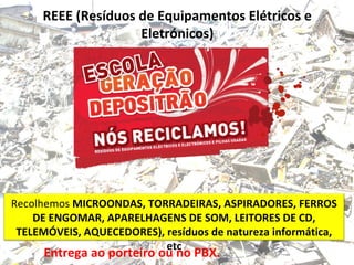 REEE (Resíduos de Equipamentos Elétricos e
Eletrónicos)
Recolhemos MICROONDAS, TORRADEIRAS, ASPIRADORES, FERROS
DE ENGOMAR, APARELHAGENS DE SOM, LEITORES DE CD,
TELEMÓVEIS, AQUECEDORES), resíduos de natureza informática,
etc
Entrega ao porteiro ou no PBX.
 