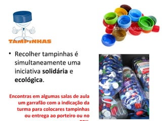 • Recolher tampinhas é
simultaneamente uma
iniciativa solidária e
ecológica.
Encontras em algumas salas de aula
um garrafão com a indicação da
turma para colocares tampinhas
ou entrega ao porteiro ou no
 