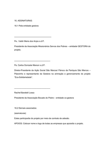 16. ASSINATURAS:

16.1 Pela entidade gestora:




_________________________________

Pe.. Valdir Meira dos Anjos s.d.P.

Presidente da Associação Missionários Servos dos Pobres – entidade GESTORA do
projeto.




________________________________

Pe. Carlos Donizete Marson s.d.P.

Diretor-Presidente da Ação Social São Marcos/ Pároco da Paróquia São Marcos –
Pilarzinho e representante da Gestora na animação e gerenciamento do projeto
“Eco-Solidariedade”.




________________________________

Rachel Baratieli Losso

Presidente da Associação Bocado do Pobre – entidade co-gestora




16.2 Demais associados:

(assinaturas)

Estes participarão do projeto por meio de contrato de adesão.

APOIOS: Colocar nome e logo de todas as empresas que apoiarão o projeto.
 