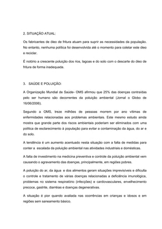 2. SITUAÇÃO ATUAL:

Os fabricantes de óleo de fritura atuam para suprir as necessidades da população.
No entanto, nenhuma política foi desenvolvida até o momento para coletar este óleo
e reciclar.

É notório a crescente poluição dos rios, lagoas e do solo com o descarte do óleo de
fritura de forma inadequada.




3. SAÚDE E POLUIÇÃO:

A Organização Mundial de Saúde- OMS afirmou que 25% das doenças contraídas
pelo ser humano são decorrentes da poluição ambiental (Jornal o Globo de
16/06/2006).

Segundo a OMS, treze milhões de pessoas morrem por ano vítimas de
enfermidades relacionadas aos problemas ambientais. Este mesmo estudo ainda
mostra que grande parte dos riscos ambientais poderiam ser eliminados com uma
política de esclarecimento à população para evitar a contaminação da água, do ar e
do solo.

A tendência é um aumento acentuado nesta situação com a falta de medidas para
conter a escalada da poluição ambiental nas atividades industriais e domésticas.

A falta de investimento na medicina preventiva e controle da poluição ambiental vem
causando o agravamento das doenças, principalmente, em regiões pobres.

A poluição do ar, da água e dos alimentos geram situações imprevisíveis e dificulta
o controle e tratamento de várias doenças relacionadas a deficiência imunológica,
problemas no sistema respiratório (infecções) e cardiovasculares, envelhecimento
precoce, gastrite, diarréias e doenças degenerativas.

A situação é pior quando avaliada nas ocorrências em crianças e idosos e em
regiões sem saneamento básico.
 