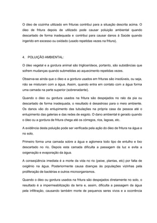 O óleo de cozinha utilizado em frituras contribui para a situação descrita acima. O
óleo de fritura depois de utilizado pode causar poluição ambiental quando
descartado de forma inadequada e contribui para causar danos à Saúde quando
ingerido em excesso ou oxidado (usado repetidas vezes na fritura).




4. POLUIÇÃO AMBIENTAL:

O óleo vegetal e a gordura animal são triglicerídeos, portanto, são substâncias que
sofrem mudanças quando submetidas ao aquecimento repetidas vezes.

Observa-se ainda que o óleo e a gordura usados em frituras são insolúveis, ou seja,
não se misturam com a água. Assim, quando entra em contato com a água forma
uma camada na parte superior (sobrenadante).

Quando o óleo ou gordura usados na fritura são despejados no ralo da pia ou
descartado de forma inadequada, o resultado é desastroso para o meio ambiente.
Os danos vão do entupimento das tubulações na própria casa da pessoa até o
entupimento das galerias e das redes de esgoto. O dano ambiental é gerado quando
o óleo ou a gordura de fritura chega até os córregos, rios, lagoas, etc.

A evidência desta poluição pode ser verificada pela ação do óleo de fritura na água e
no solo.

Primeiro forma uma camada sobre a água e aglomera todo tipo de entulho e lixo
descartado no rio. Depois esta camada dificulta a passagem da luz e evita a
oxigenação e evaporação da água.

A conseqüência imediata é a morte da vida no rio (peixe, plantas, etc) por falta de
oxigênio na água. Posteriormente causa doenças às populações vizinhas pela
proliferação de bactérias e outros microorganismos.

Quando o óleo ou gordura usados na fritura são despejados diretamente no solo, o
resultado é a impermeabilização da terra e, assim, dificulta a passagem da água
pela infiltração, causando também morte de pequenos seres vivos e a ocorrência
 