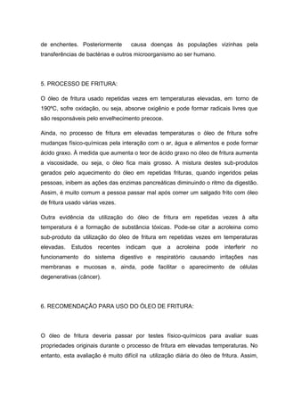 de enchentes. Posteriormente        causa doenças às populações vizinhas pela
transferências de bactérias e outros microorganismo ao ser humano.




5. PROCESSO DE FRITURA:

O óleo de fritura usado repetidas vezes em temperaturas elevadas, em torno de
190ºC, sofre oxidação, ou seja, absorve oxigênio e pode formar radicais livres que
são responsáveis pelo envelhecimento precoce.

Ainda, no processo de fritura em elevadas temperaturas o óleo de fritura sofre
mudanças físico-químicas pela interação com o ar, água e alimentos e pode formar
ácido graxo. À medida que aumenta o teor de ácido graxo no óleo de fritura aumenta
a viscosidade, ou seja, o óleo fica mais grosso. A mistura destes sub-produtos
gerados pelo aquecimento do óleo em repetidas frituras, quando ingeridos pelas
pessoas, inibem as ações das enzimas pancreáticas diminuindo o ritmo da digestão.
Assim, é muito comum a pessoa passar mal após comer um salgado frito com óleo
de fritura usado várias vezes.

Outra evidência da utilização do óleo de fritura em repetidas vezes à alta
temperatura é a formação de substância tóxicas. Pode-se citar a acroleina como
sub-produto da utilização do óleo de fritura em repetidas vezes em temperaturas
elevadas.   Estudos   recentes    indicam   que   a   acroleina   pode   interferir   no
funcionamento do sistema digestivo e respiratório causando irritações nas
membranas e mucosas e, ainda, pode facilitar o aparecimento de células
degenerativas (câncer).




6. RECOMENDAÇÃO PARA USO DO ÓLEO DE FRITURA:




O óleo de fritura deveria passar por testes físico-químicos para avaliar suas
propriedades originais durante o processo de fritura em elevadas temperaturas. No
entanto, esta avaliação é muito difícil na utilização diária do óleo de fritura. Assim,
 