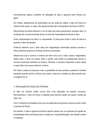 recomenda-se alguns cuidados na utilização do óleo e gordura para frituras em
geral.

Em média, dependendo da quantidade de sal, pode-se utilizar o óleo de fritura no
máximo três vezes, ou seja, três aquecimentos até a temperatura da fritura (180ºC).

Recomenda-se ainda observar a cor do óleo que deve permanecer amarelo claro. A
mudança da cor para amarelo escuro é sinal da necessidade de trocar o óleo.

Outra característica do óleo é a viscosidade. O sinal para trocar o óleo de fritura é
quando o óleo fica grosso.

Pode-se observar que o óleo está com degradação acentuada quando durante a
fritura aparecer espuma e fumaça de forma acentuada.

Observa-se que é comum a mistura de óleo novo com o óleo usado e degradado.
Neste caso, o óleo vai causar dano a saúde, pois todas as substancias tóxicas e
nocivas continuam contidas na mistura. Portanto, o correto é descartar o óleo usado
e repor óleo novo para continuar a fritura.

Por último, pode-se conservar mais a qualidade do óleo quando a panela é mantida
tampada quando ocorre a fritura, pois assim, evita-se o contato do óleo quente com
o oxigênio do ar.




7. APLICAÇÃO DO ÓLEO DE FRITURA:

O óleo de cozinha usado nunca teve uma aplicação de grande consumo.
Normalmente, o óleo de fritura é utilizado para fabricar sabão em pedra, massa de
vidro, etc.

Com o advento do biodiesel criou-se uma alternativa de grande consumo para o óleo
e gordura de fritura.

No entanto, o óleo e gordura de fritura devem passar por um processo de ajuste de
propriedades físico-químicas para a reação de transesterificação com álcool e obter
o biodiesel.
 