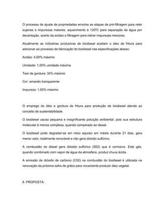 O processo de ajuste de propriedades envolve as etapas de pré-filtragem para reter
sujeiras e impurezas maiores, aquecimento à 120ºC para separação da água por
decantação, acerto da acidez e filtragem para retirar impurezas menores.

Atualmente as indústrias produtoras de biodiesel aceitam o óleo de fritura para
adicionar ao processo de fabricação do biodiesel nas especificações abaixo:

Acidez: 4,00% máximo

Umidade: 1,00% umidade máxima

Teor de gordura: 30% máximo

Cor: amarelo transparente

Impureza: 1,00% máximo




O emprego do óleo e gordura de fritura para produção de biodiesel atende ao
conceito de sustentabilidade.

O biodiesel causa pequena e insignificante poluição ambiental, pois sua estrutura
molecular é menos complexa, quando comparado ao diesel.

O biodiesel pode degradar-se em meio aquoso em média durante 21 dias, gera
menor odor, totalmente renovável e não gera dióxido sulfúrico.

A combustão do diesel gera dióxido sulfúrico (S02) que é corrosivo. Este gás,
quando combinado com vapor de água da atmosfera, produz chuva ácida.

A emissão de dióxido de carbono (C02) na combustão do biodiesel é utilizada na
renovação da próxima safra de grãos para novamente produzir óleo vegetal.




8. PROPOSTA:
 