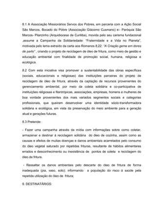 8.1 A Associação Missionários Servos dos Pobres, em parceria com a Ação Social
São Marcos, Bocado do Pobre (Associação Giácomo Cusmano) e– Paróquia São
Marcos- Pilarzinho (Arquidiocese de Curitiba), movida pelo seu carisma fundacional
,assume a Campanha da Solidariedade: “Fraternidade e a Vida no Planeta”,
motivada pelo lema extraído da carta aos Romanos 8,22: “A Criação geme em dores
de parto” , criando o projeto de reciclagem de óleo de fritura, como meio de gestão e
educação ambiental com finalidade de promoção social, humana, religiosa e
ecológica.

8.2 Com esta iniciativa visa promover a sustentabilidade das obras específicas
(sociais, educacionais e religiosas) das instituições parceiras do projeto de
reciclagem de óleo de fritura, através da captação de recursos provenientes do
gerenciamento ambiental, por meio da coleta solidária e co-participativa de
instituições religiosas e filantrópicas, associações, empresas, homens e mulheres de
boa vontade provenientes dos mais variados segmentos sociais e categorias
profissionais, que queiram desenvolver uma identidade sócio-transformadora
solidária e ecológica, em vista da preservação do meio ambiente para a geração
atual e gerações futuras.

8.3 Pretende:

- Fazer uma campanha através da mídia com informações sobre como coletar,
armazenar e destinar à reciclagem solidária do óleo de cozinha, assim como as
causas e efeitos de muitas doenças e danos ambientais acarretados pelo consumo
do óleo vegetal saturado por repetidas frituras, resultante de hábitos alimentares
errados e desconhecimento ou inexistência de pontos de coleta e reciclagem do
óleo de fritura.

- Ressaltar os danos ambientais pelo descarte do óleo de fritura de forma
inadequada (pia, vaso, solo); informando      a população do risco à saúde pela
repetida utilização do óleo de fritura;

9. DESTINATÁRIOS:
 