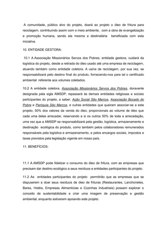 A comunidade, público alvo do projeto, doará ao projeto o óleo de fritura para
reciclagem, contribuindo assim com o meio ambiente, com a obra de evangelização
e promoção humana, sendo ela mesma a destinatária             beneficiada com esta
iniciativa.

10. ENTIDADE GESTORA:

10.1 A Associação Missionários Servos dos Pobres, entidade gestora, cuidará da
logística do projeto, desde a retirada do óleo usado até uma empresa de reciclagem,
atuando também como entidade coletora. A usina de reciclagem, por sua vez, se
responsabilizará pelo destino final do produto, fornecendo-nos para tal o certificado
ambiental referente aos volumes coletados.

10.2 A entidade coletora, Associação Missionários Servos dos Pobres, doravante
designada pela sigla AMSDP, repassará às demais entidades religiosas e sociais
participantes do projeto, a saber, Ação Social São Marcos, Associação Bocado do
Pobre e Paróquia São Marcos, e outras entidades que queiram associar-se a este
projeto, 50% dos valores da venda do óleo, proporcionais ao volume de óleo que
cada uma delas arrecadar, reservando a si os outros 50% de toda a arrecadação,
uma vez que a AMSDP se responsabilizará pela gestão, logística, armazenamento e
destinação ecológica do produto, como também pelos colaboradores remunerados
responsáveis pela logística e armazenamento, e pelos encargos sociais, impostos e
taxas previstos pela legislação vigente em nosso país.

11. BENEFÍCIOS:




11.1 A AMSDP pode fidelizar o consumo do óleo de fritura, com as empresas que
precisam dar destino ecológico a seus resíduos e entidades participantes do projeto.

11.2 As entidades participantes do projeto permitirão que as empresas que se
dispuserem a doar seus resíduos de óleo de frituras (Restaurantes, Lanchonetes,
Bares, Hotéis, Empresas Alimentícias e Cozinhas Industriais) possam explorar o
conceito de sustentabilidade e criar uma imagem de preservação e gestão
ambiental, enquanto estiverem apoiando este projeto.
 