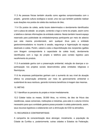 11.3 As pessoas físicas também atuarão como agentes compromissados com o
projeto, gerando cultura ecológica e social, uma vez que também poderão realizar
suas doações nos postos de coleta dos resíduos de óleo.

11.4 Os postos de coleta, serão locais determinados e devidamente identificados
com a placa de adesão ao projeto, contendo o logo e nome do projeto, assim como
o telefone e demais informações da entidade coletora. Nesta também haverá espaço
reservado para publicidade da entidade/empresa participante por meio de adesivo
que    esta      mesma   providenciará,   sem   qualquer    ônus    para   a   entidade
gestora/arrecadadora no tocante à cessão, segurança e higienização do espaço
destinado à coleta. Porém, caberá a esta a disponibilização dos recipientes (galões
com litragem correspondente à capacidade de coleta local), devidamente
identificados com o logo do projeto e telefone para contato logístico para
recolhimento do produto.

11.5 A sociedade ganha com a preservação ambiental, redução de doenças e co-
participação nos projetos sociais desenvolvidos pelas entidades religiosas e
filantrópicas.

11.6 As empresas participantes ganham com o aumento do seu nível de atuação
efetiva na preservação ambiental, por meio do gerenciamento ambiental e
sustentável de seus resíduos, gerando inúmeros benefícios à imagem das mesmas.

12. METAS:

12.1 Identificar os parceiros do projeto e iniciar imediatamente.

12.2 Coletar todos os meses, 30.000 litros, no mínimo, de óleo de fritura das
residências, casas comerciais, instituições e indústrias, pois este é o volume mínimo
necessário para que a entidade gestora possa proceder à coleta potenciando, assim,
seus recursos logísticos e colaborando com a diminuição de CO2 na atmosfera.

13. RECURSOS E CONTRAPARTIDAS:

A campanha de conscientização deve abranger, inicialmente, a população da
Cidade de Curitiba e, posteriormente, outras cidades e Estados da Federação.
 