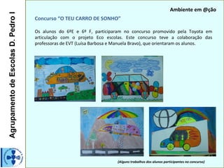 Ambiente em @ção
Agrupamento de Escolas D. Pedro I
                                    Concurso “O TEU CARRO DE SONHO”

                                    Os alunos do 6ºE e 6º F, participaram no concurso promovido pela Toyota em
                                    articulação com o projeto Eco escolas. Este concurso teve a colaboração das
                                    professoras de EVT (Luísa Barbosa e Manuela Bravo), que orientaram os alunos.




                                                                        (Alguns trabalhos dos alunos participantes no concurso)
 