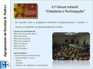 5.º Fórum Infantil
Agrupamento de Escolas D. Pedro I

                                                                         “Cidadania e Participação”

                                     De acordo com o programa existiram escolas/turmas a assistir e
                                     outras a colaborar na dinamização do evento.
                                    Escolas que participaram:
                                    EB1/JI da Afurada de Baixo
                                    EB1/JI de S.Paio
                                    EB1/JI de Chouselas
                                    EB1/JI de Lavadores
                                    EB1/JI do Meiral
                                    EB1/JI do Viso
                                    EB 2/3 Canidelo

                                    Apresentações:
                                    - Testemunhos de Voluntariado
                                    - Dramatizações / Teatro
                                    -- Dança
                                    -- Canções
                                    -- Projetos de “Cidadania e Participação”
 