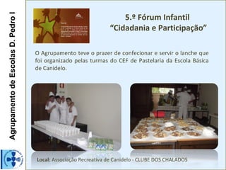 5.º Fórum Infantil
Agrupamento de Escolas D. Pedro I

                                                                 “Cidadania e Participação”

                                    O Agrupamento teve o prazer de confecionar e servir o lanche que
                                    foi organizado pelas turmas do CEF de Pastelaria da Escola Básica
                                    de Canidelo.




                                    Local: Associação Recreativa de Canidelo - CLUBE DOS CHALADOS
 