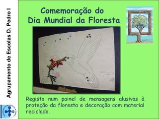 Agrupamento de Escolas D. Pedro I
                                       Comemoração do
                                    Dia Mundial da Floresta




                                    Registo num painel de mensagens alusivas à
                                    proteção da floresta e decoração com material
                                    reciclado.
 