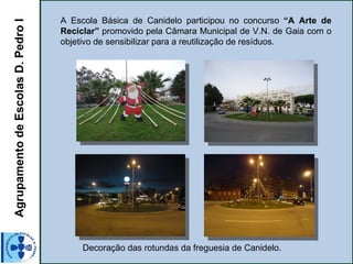 Agrupamento de Escolas D. Pedro I   A Escola Básica de Canidelo participou no concurso “A Arte de
                                    Reciclar” promovido pela Câmara Municipal de V.N. de Gaia com o
                                    objetivo de sensibilizar para a reutilização de resíduos.




                                         Decoração das rotundas da freguesia de Canidelo.
 