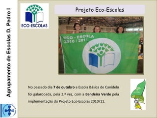 Agrupamento de Escolas D. Pedro I                               Projeto Eco-Escolas




                                    No passado dia 7 de outubro a Escola Básica de Canidelo
                                    foi galardoada, pela 2.ª vez, com a Bandeira Verde pela
                                    implementação do Projeto Eco-Escolas 2010/11.
 
