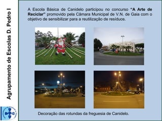 AgrupamentodeEscolasD.PedroI A Escola Básica de Canidelo participou no concurso “A Arte de
Reciclar” promovido pela Câmara Municipal de V.N. de Gaia com o
objetivo de sensibilizar para a reutilização de resíduos.
Decoração das rotundas da freguesia de Canidelo.
 
