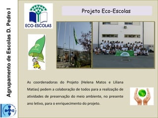 AgrupamentodeEscolasD.PedroI Projeto Eco-Escolas
As coordenadoras do Projeto (Helena Matos e Liliana
Matias) pedem a colaboração de todos para a realização de
atividades de preservação do meio ambiente, no presente
ano letivo, para o enriquecimento do projeto.
 