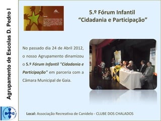 AgrupamentodeEscolasD.PedroIAgrupamentodeEscolasD.PedroI
5.º Fórum Infantil
“Cidadania e Participação”
No passado dia 24 de Abril 2012,
o nosso Agrupamento dinamizou
o 5.º Fórum Infantil "Cidadania e
Participação" em parceria com a
Câmara Municipal de Gaia.
Local: Associação Recreativa de Canidelo - CLUBE DOS CHALADOS
 