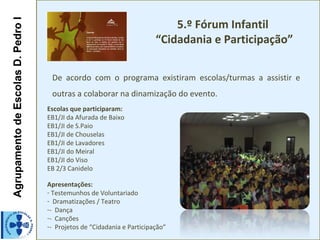 AgrupamentodeEscolasD.PedroIAgrupamentodeEscolasD.PedroI
5.º Fórum Infantil
“Cidadania e Participação”
De acordo com o programa existiram escolas/turmas a assistir e
outras a colaborar na dinamização do evento.
Escolas que participaram:
EB1/JI da Afurada de Baixo
EB1/JI de S.Paio
EB1/JI de Chouselas
EB1/JI de Lavadores
EB1/JI do Meiral
EB1/JI do Viso
EB 2/3 Canidelo
Apresentações:
- Testemunhos de Voluntariado
- Dramatizações / Teatro
-- Dança
-- Canções
-- Projetos de “Cidadania e Participação”
 