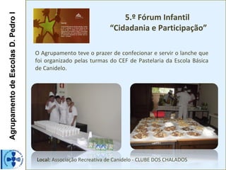 AgrupamentodeEscolasD.PedroIAgrupamentodeEscolasD.PedroI
5.º Fórum Infantil
“Cidadania e Participação”
O Agrupamento teve o prazer de confecionar e servir o lanche que
foi organizado pelas turmas do CEF de Pastelaria da Escola Básica
de Canidelo.
Local: Associação Recreativa de Canidelo - CLUBE DOS CHALADOS
 