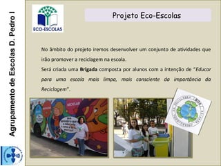 AgrupamentodeEscolasD.PedroI Projeto Eco-Escolas
No âmbito do projeto iremos desenvolver um conjunto de atividades que
irão promover a reciclagem na escola.
Será criada uma Brigada composta por alunos com a intenção de “Educar
para uma escola mais limpa, mais consciente da importância da
Reciclagem”.
 