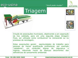 TriagemCriação de associações municipais, objetivando a pré separação do lixo coletado, para em uma segunda etapa (triagem fina), ser utilizado como combustível na Usinaverde ou no processo de reciclagem.Estas associações geram  oportunidades de trabalho para pessoas de menor qualificação profissional, por exemplo “catadores”, em condições dignas de segurança e higiene, reduzindo riscos de doenças decorrentes das deficiências de saneamento ambiental.